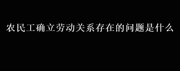 农民工确立劳动关系存在的问题是什么 爱问法律