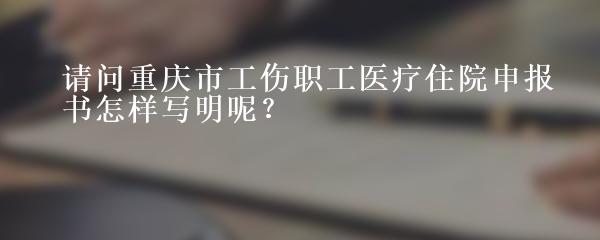 请问重庆市工伤职工医疗住院申报书怎样写明呢？